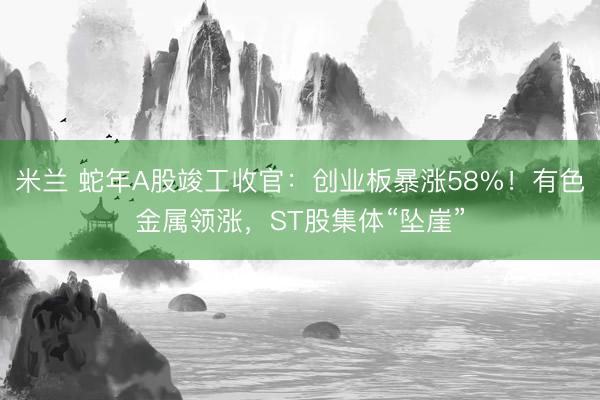 米兰 蛇年A股竣工收官：创业板暴涨58%！有色金属领涨，ST股集体“坠崖”