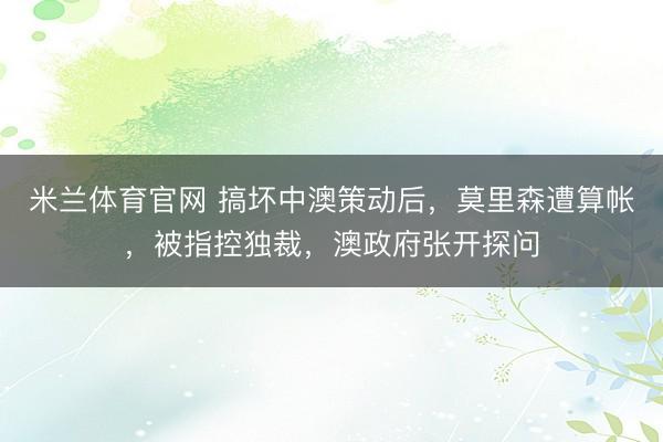 米兰体育官网 搞坏中澳策动后，莫里森遭算帐，被指控独裁，澳政府张开探问