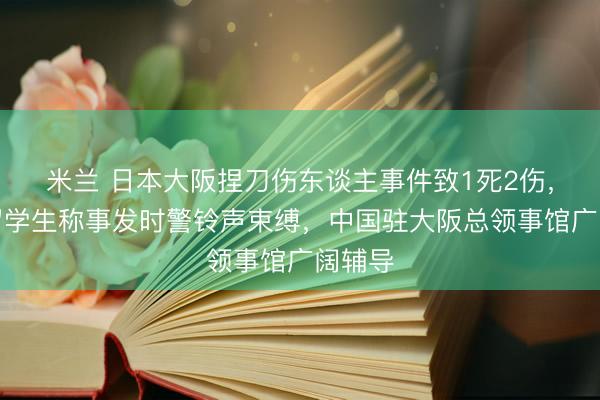 米兰 日本大阪捏刀伤东谈主事件致1死2伤,当地留学生称事发时警铃声束缚,中国驻大阪总领事馆广阔辅导
