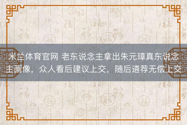米兰体育官网 老东说念主拿出朱元璋真东说念主画像，众人看后建议上交，随后遴荐无偿上交