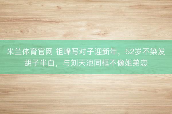 米兰体育官网 祖峰写对子迎新年，52岁不染发胡子半白，与刘天池同框不像姐弟恋