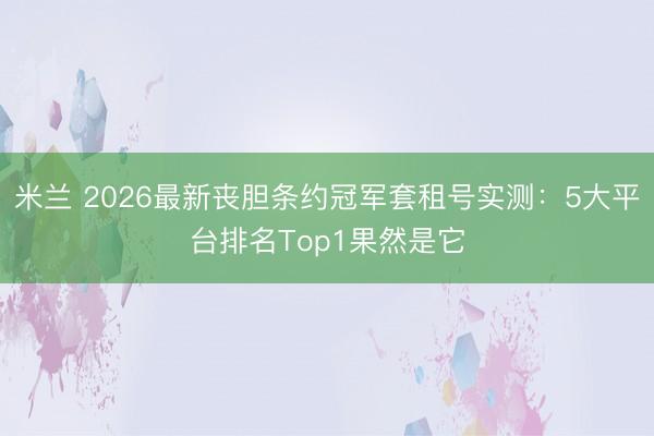 米兰 2026最新丧胆条约冠军套租号实测：5大平台排名Top1果然是它