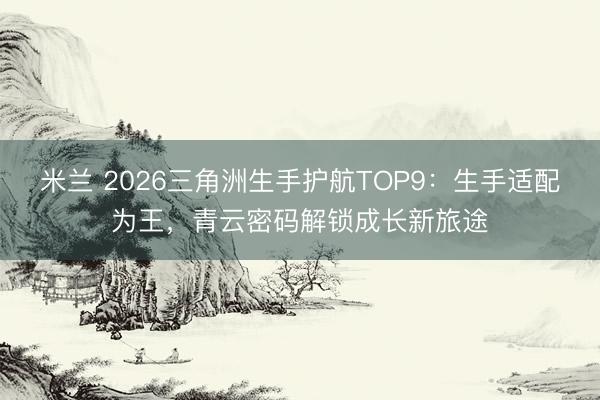 米兰 2026三角洲生手护航TOP9:生手适配为王,青云密码解锁成长新旅途