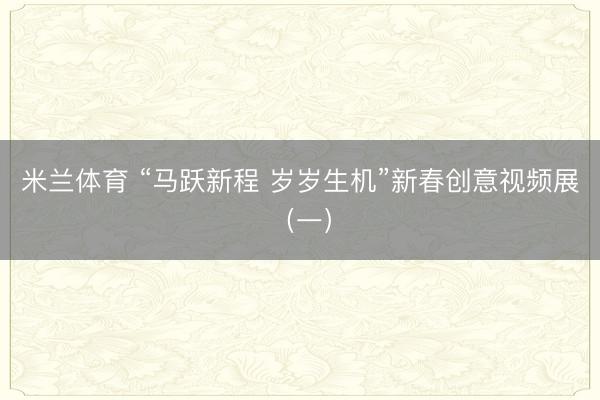 米兰体育 “马跃新程 岁岁生机”新春创意视频展（一）