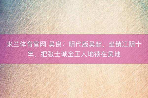 米兰体育官网 吴良:明代版吴起,坐镇江阴十年,把张士诚全王人地锁在吴地