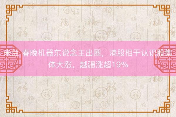 米兰 春晚机器东说念主出圈,港股相干认识股集体大涨,越疆涨超19%