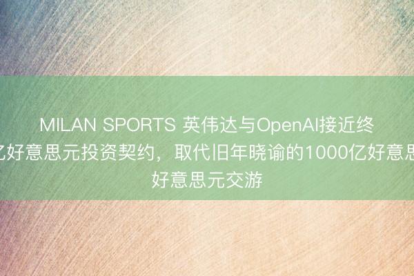 MILAN SPORTS 英伟达与OpenAI接近终了300亿好意思元投资契约,取代旧年晓谕的1000亿好意思元交游
