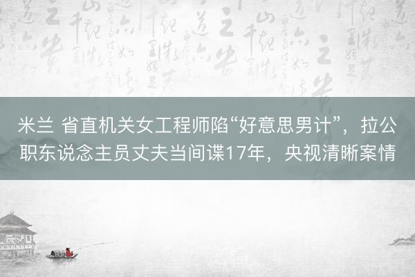 米兰 省直机关女工程师陷“好意思男计”,拉公职东说念主员丈夫当间谍17年,央视清晰案情