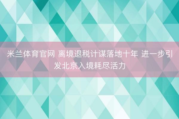 米兰体育官网 离境退税计谋落地十年 进一步引发北京入境耗尽活力