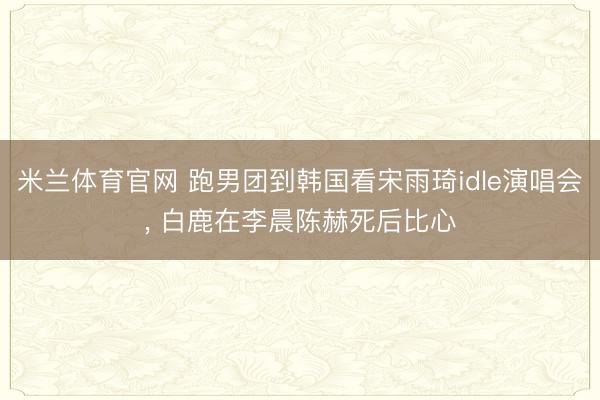 米兰体育官网 跑男团到韩国看宋雨琦idle演唱会, 白鹿在李晨陈赫死后比心
