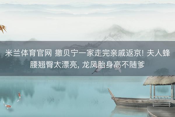 米兰体育官网 撒贝宁一家走完亲戚返京! 夫人蜂腰翘臀太漂亮， 龙凤胎身高不随爹