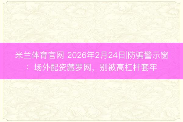 米兰体育官网 2026年2月24日|防骗警示窗:场外配资藏罗网,别被高杠杆套牢