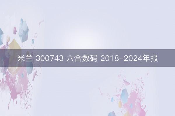 米兰 300743 六合数码 2018-2024年报