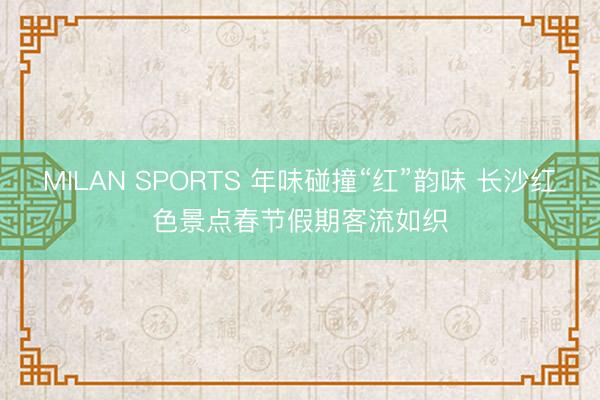 MILAN SPORTS 年味碰撞“红”韵味 长沙红色景点春节假期客流如织