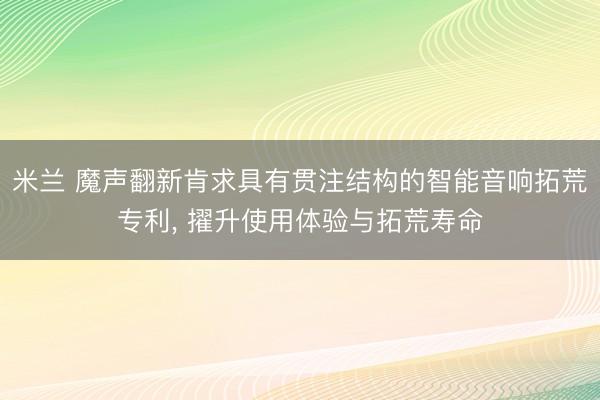米兰 魔声翻新肯求具有贯注结构的智能音响拓荒专利, 擢升使用体验与拓荒寿命