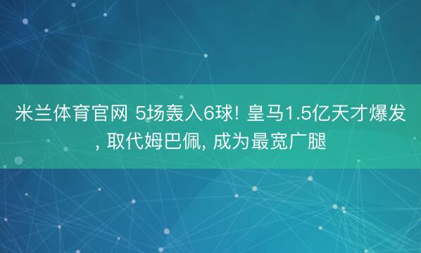 米兰体育官网 5场轰入6球! 皇马1.5亿天才爆发， 取代姆巴佩， 成为最宽广腿