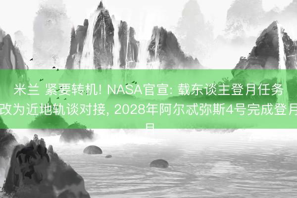 米兰 紧要转机! NASA官宣: 载东谈主登月任务改为近地轨谈对接， 2028年阿尔忒弥斯4号完成登月