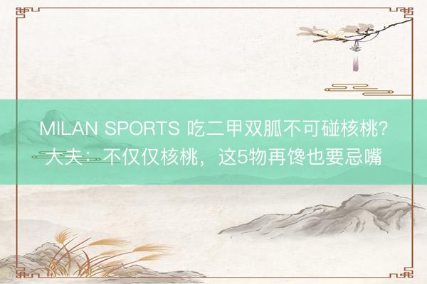 MILAN SPORTS 吃二甲双胍不可碰核桃?大夫:不仅仅核桃,这5物再馋也要忌嘴