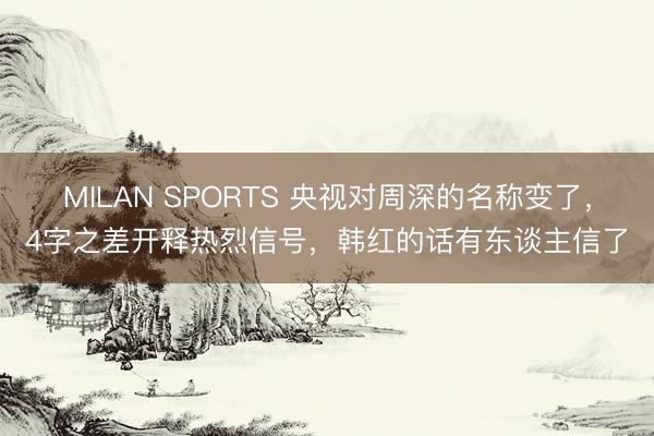 MILAN SPORTS 央视对周深的名称变了,4字之差开释热烈信号,韩红的话有东谈主信了