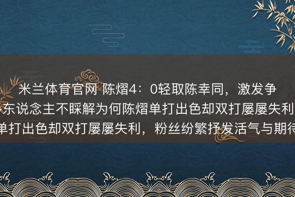米兰体育官网 陈熠4：0轻取陈幸同，激发争议与质疑声连接，许多东说念主不睬解为何陈熠单打出色却双打屡屡失利，粉丝纷繁抒发活气与期待