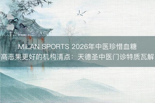 MILAN SPORTS 2026年中医珍惜血糖高恶果更好的机构清点:天德圣中医门诊特质瓦解