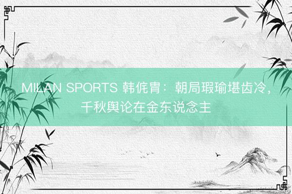 MILAN SPORTS 韩侂胄：朝局瑕瑜堪齿冷，千秋舆论在金东说念主