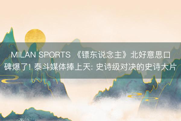 MILAN SPORTS 《镖东说念主》北好意思口碑爆了! 泰斗媒体捧上天: 史诗级对决的史诗大片