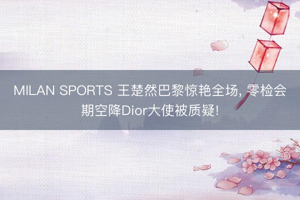 MILAN SPORTS 王楚然巴黎惊艳全场， 零检会期空降Dior大使被质疑!